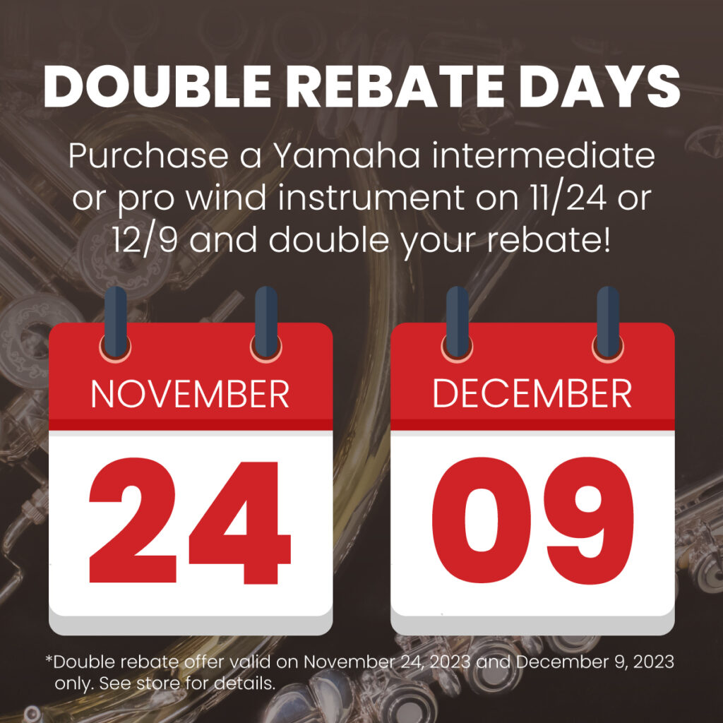 Image of band instrument and two calendars with the dates of November 24 and December 9. Includes text: "Double Rebate Days. Purchase a Yamaha intermediate or pro wind instrument on 11/24 or 12/9 and double your rebate!" Disclaimer: "Double rebate offer valid on November 24, 2023 and December 9, 2023 only. See store for details."